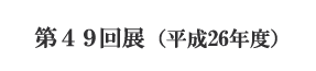 第49回展(平成26年度)